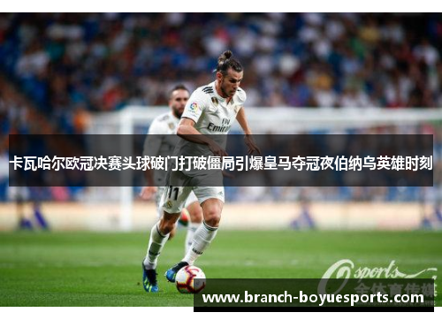 卡瓦哈尔欧冠决赛头球破门打破僵局引爆皇马夺冠夜伯纳乌英雄时刻 卡瓦哈尔欧冠决赛头球破门打破僵局引爆皇马夺冠夜伯纳乌英雄时刻