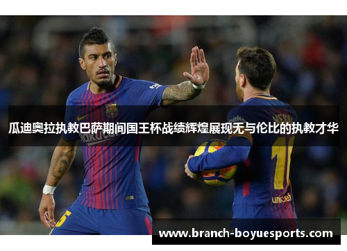 瓜迪奥拉执教巴萨期间国王杯战绩辉煌展现无与伦比的执教才华 瓜迪奥拉执教巴萨期间国王杯战绩辉煌展现无与伦比的执教才华