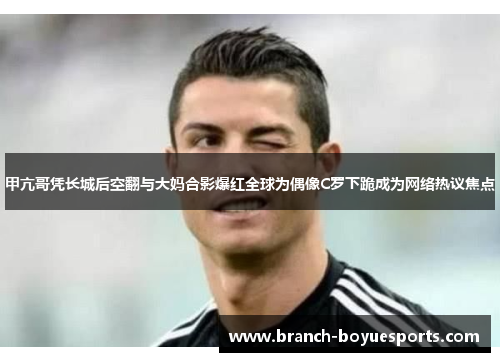 甲亢哥凭长城后空翻与大妈合影爆红全球为偶像C罗下跪成为网络热议焦点